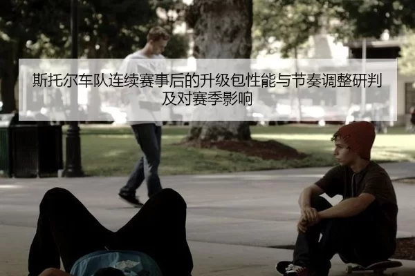 斯托尔车队连续赛事后的升级包性能与节奏调整研判及对赛季影响
